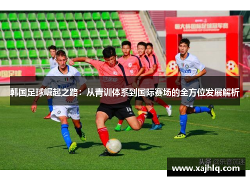 韩国足球崛起之路：从青训体系到国际赛场的全方位发展解析